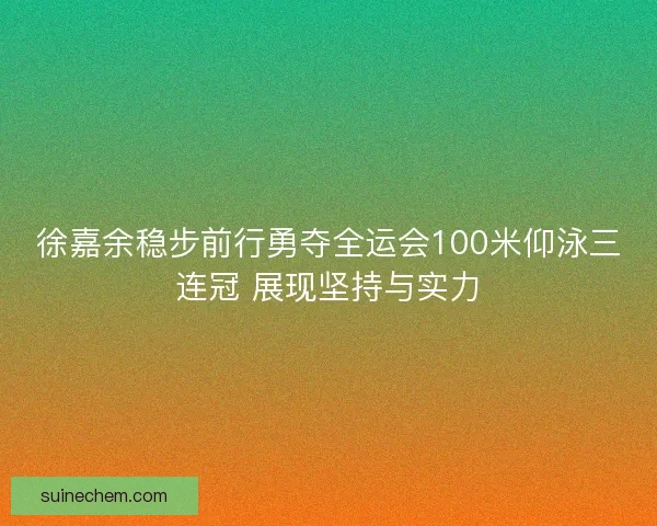 徐嘉余稳步前行勇夺全运会100米仰泳三连冠 展现坚持与实力