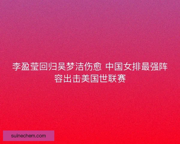 李盈莹回归吴梦洁伤愈 中国女排最强阵容出击美国世联赛