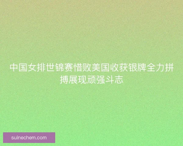 中国女排世锦赛惜败美国收获银牌全力拼搏展现顽强斗志 中国女排世锦赛惜败美国收获银牌全力拼搏展现顽强斗志