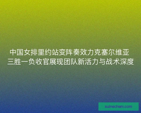 中国女排里约站变阵奏效力克塞尔维亚 三胜一负收官展现团队新活力与战术深度