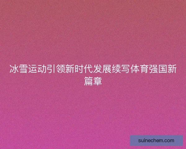 冰雪运动引领新时代发展续写体育强国新篇章
