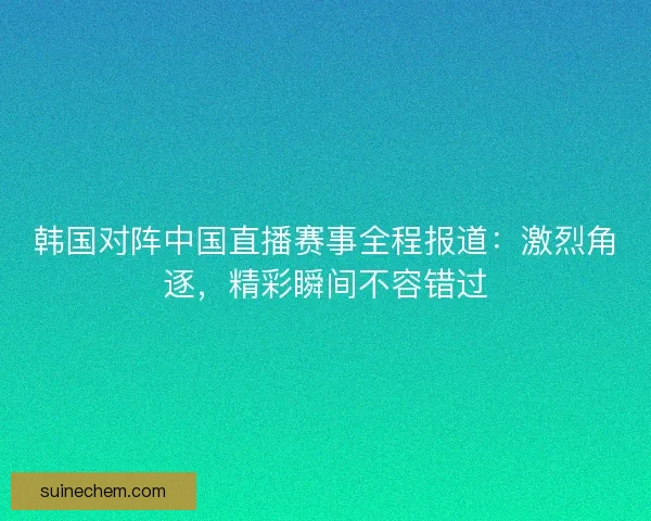 韩国对阵中国直播赛事全程报道：激烈角逐，精彩瞬间不容错过