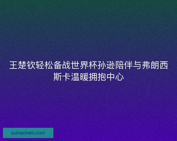 王楚钦轻松备战世界杯孙逊陪伴与弗朗西斯卡温暖拥抱中心 王楚钦轻松备战世界杯孙逊陪伴与弗朗西斯卡温暖拥抱中心