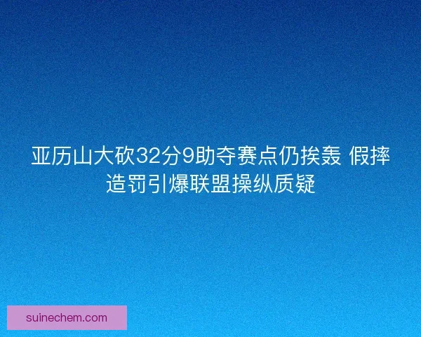 亚历山大砍32分9助夺赛点仍挨轰 假摔造罚引爆联盟操纵质疑 亚历山大砍32分9助夺赛点仍挨轰 假摔造罚引爆联盟操纵质疑