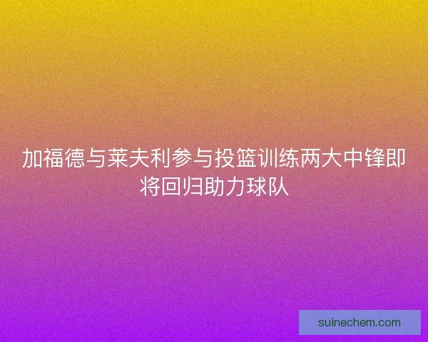 加福德与莱夫利参与投篮训练两大中锋即将回归助力球队 加福德与莱夫利参与投篮训练两大中锋即将回归助力球队