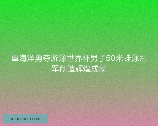 覃海洋勇夺游泳世界杯男子50米蛙泳冠军创造辉煌成就