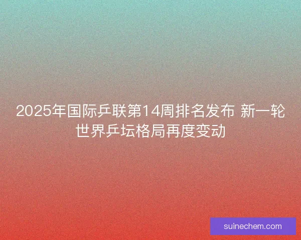 2025年国际乒联第14周排名发布 新一轮世界乒坛格局再度变动 2025年国际乒联第14周排名发布 新一轮世界乒坛格局再度变动