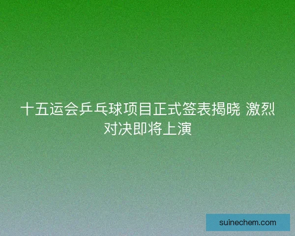 十五运会乒乓球项目正式签表揭晓 激烈对决即将上演