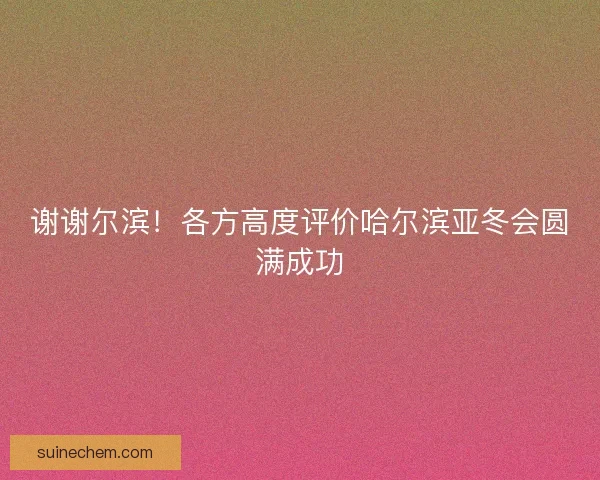 谢谢尔滨!各方高度评价哈尔滨亚冬会圆满成功 谢谢尔滨!各方高度评价哈尔滨亚冬会圆满成功