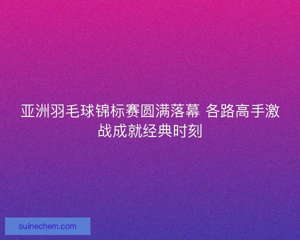 亚洲羽毛球锦标赛圆满落幕 各路高手激战成就经典时刻 亚洲羽毛球锦标赛圆满落幕 各路高手激战成就经典时刻