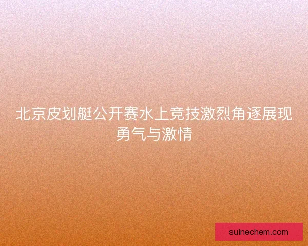 北京皮划艇公开赛水上竞技激烈角逐展现勇气与激情