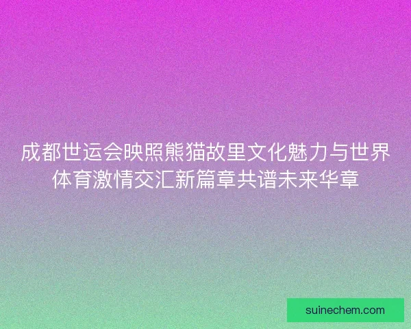 成都世运会映照熊猫故里文化魅力与世界体育激情交汇新篇章共谱未来华章