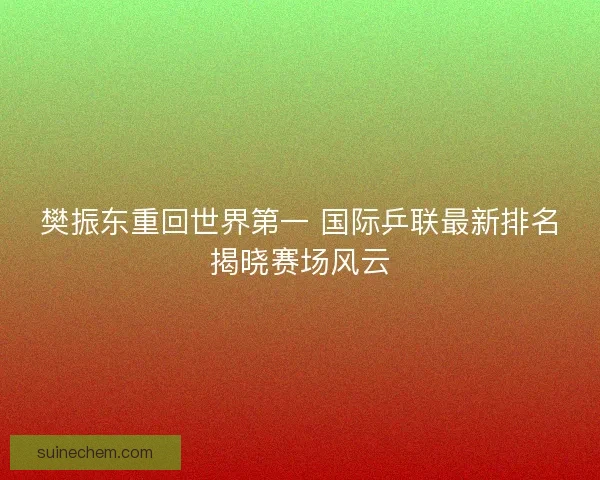 樊振东重回世界第一 国际乒联最新排名揭晓赛场风云