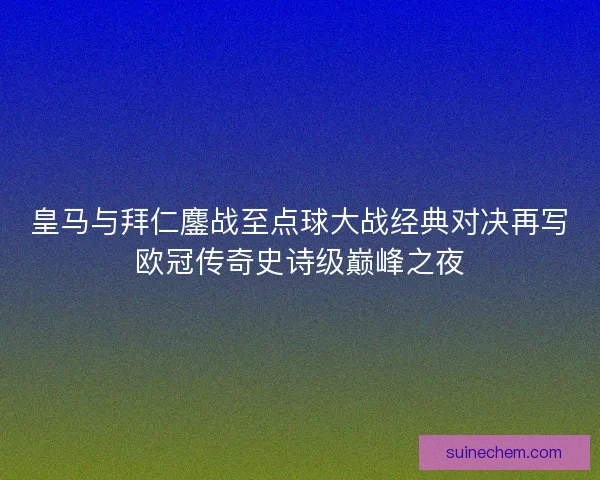 皇马与拜仁鏖战至点球大战经典对决再写欧冠传奇史诗级巅峰之夜