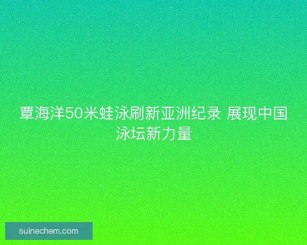 覃海洋50米蛙泳刷新亚洲纪录 展现中国泳坛新力量