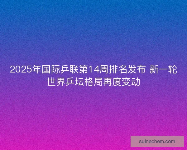 2025年国际乒联第14周排名发布 新一轮世界乒坛格局再度变动