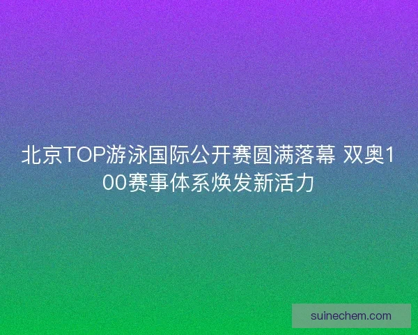 北京TOP游泳国际公开赛圆满落幕 双奥100赛事体系焕发新活力